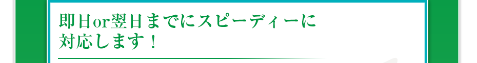 即日or翌日までにスピーディーに対応します！