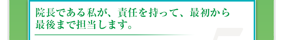 院長である私が、責任を持って、最初から最後まで担当します。